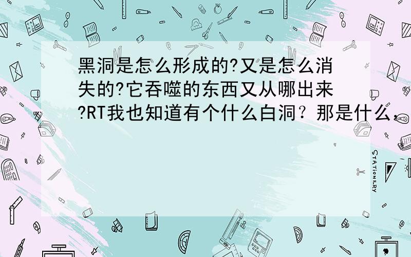 黑洞是怎么形成的?又是怎么消失的?它吞噬的东西又从哪出来?RT我也知道有个什么白洞？那是什么，具体点哈