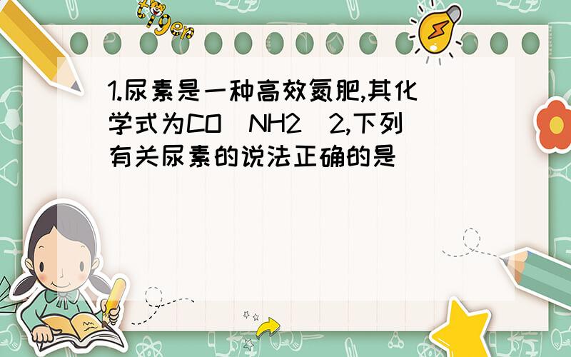 1.尿素是一种高效氮肥,其化学式为CO(NH2)2,下列有关尿素的说法正确的是________A.尿素是由4种元素组成的混合物B.尿素是由CO(NH2)2分子构成的C.尿素中氧、氢元素的原子个数比是1：2D.尿素中碳、