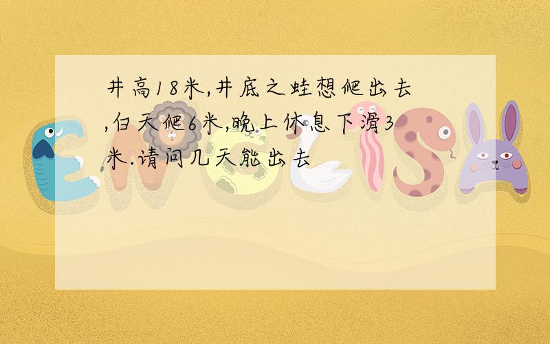 井高18米,井底之蛙想爬出去,白天爬6米,晚上休息下滑3米.请问几天能出去