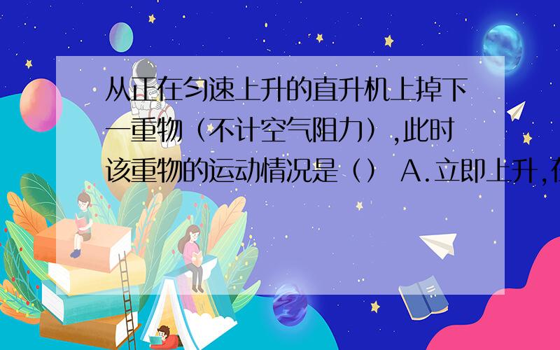 从正在匀速上升的直升机上掉下一重物（不计空气阻力）,此时该重物的运动情况是（） A.立即上升,在下降B.先下降,在上升 C.一直上升 D.一直下降