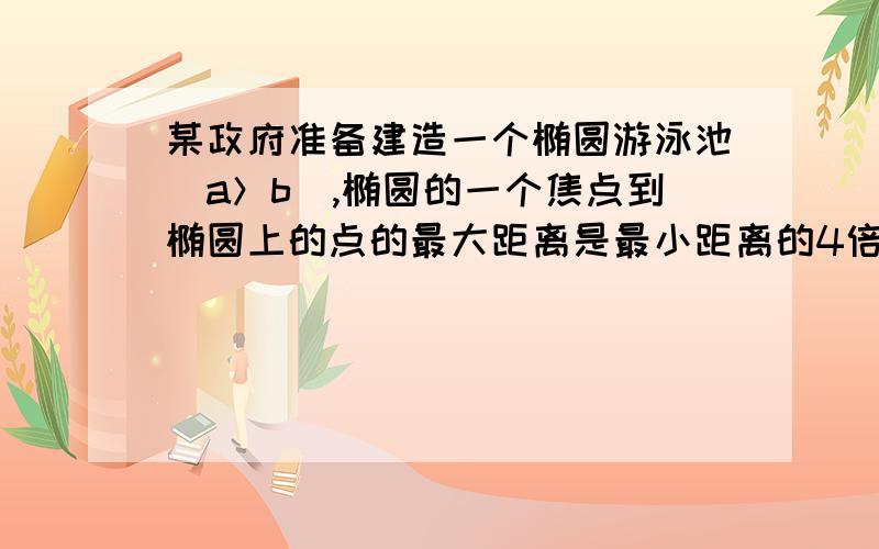 某政府准备建造一个椭圆游泳池（a＞b）,椭圆的一个焦点到椭圆上的点的最大距离是最小距离的4倍． （1）求某政府准备建造一个椭圆游泳池（a＞b）,椭圆的一个焦点到椭圆上的点的最大距