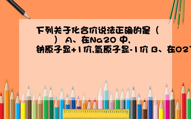 下列关于化合价说法正确的是（　　） A、在Na2O 中,钠原子显+1价,氧原子显-1价 B、在O2下列关于化合价说法正确的是（　　）A、在Na2O 中,钠原子显+1价,氧原子显-1价B、在O2中氧元素显-2价C、