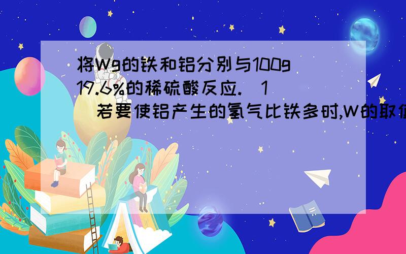 将Wg的铁和铝分别与100g19.6%的稀硫酸反应.(1)若要使铝产生的氢气比铁多时,W的取值范围是多少?(2)若要使铁和铝产生的氢气质量相同是,W的取值范围是多少?