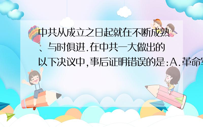 中共从成立之日起就在不断成熟、与时俱进.在中共一大做出的以下决议中,事后证明错误的是:A.革命军队...中共从成立之日起就在不断成熟、与时俱进.在中共一大做出的以下决议中,事后证明