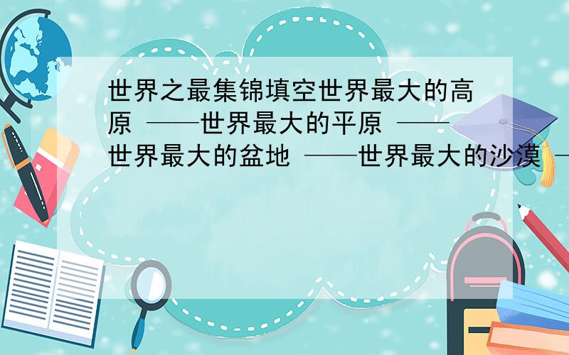 世界之最集锦填空世界最大的高原 ——世界最大的平原 ——世界最大的盆地 ——世界最大的沙漠 ——世界最深的海沟 ——世界最（     ）——世界最（     ）——世界最（     ）——世界