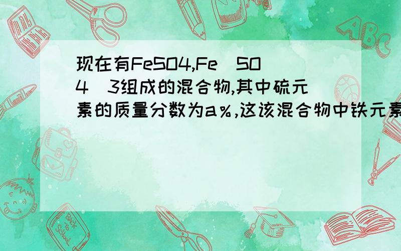 现在有FeSO4,Fe(SO4)3组成的混合物,其中硫元素的质量分数为a％,这该混合物中铁元素的质量分数为（ ）快,求