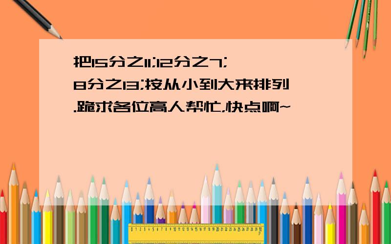 把15分之11;12分之7;8分之13;按从小到大来排列.跪求各位高人帮忙，快点啊~