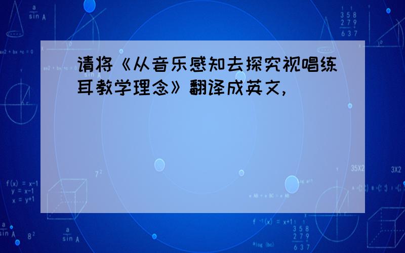 请将《从音乐感知去探究视唱练耳教学理念》翻译成英文,