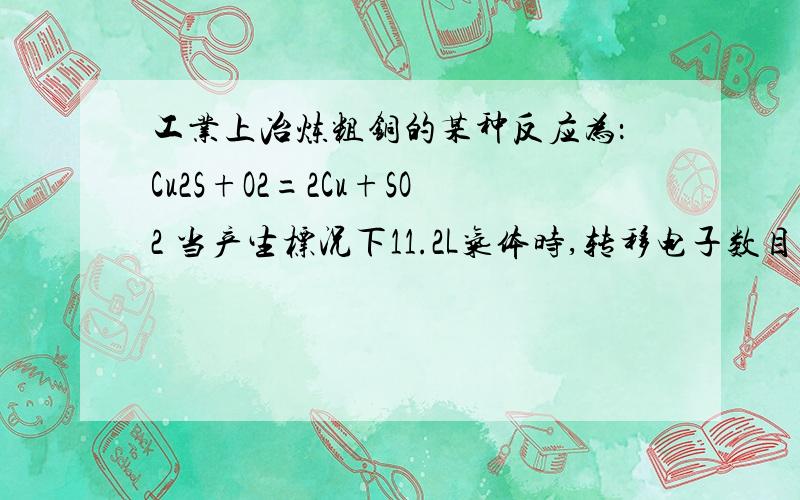 工业上冶炼粗铜的某种反应为：Cu2S+O2=2Cu+SO2 当产生标况下11.2L气体时,转移电子数目为?求详细过程