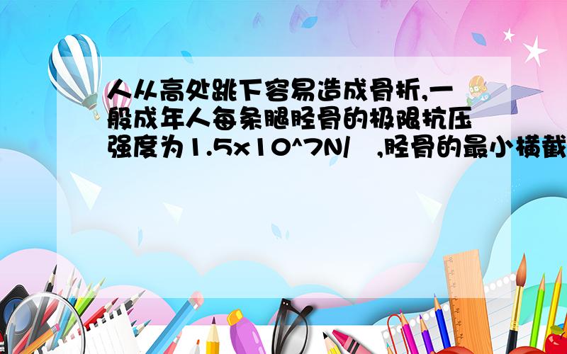 人从高处跳下容易造成骨折,一般成年人每条腿胫骨的极限抗压强度为1.5x10^7N/㎡,胫骨的最小横截面积一般为3.2㎝2,假若一质量为50㎏的人从某一高度直膝双足落地,落地时其重心又约下降1㎝,试