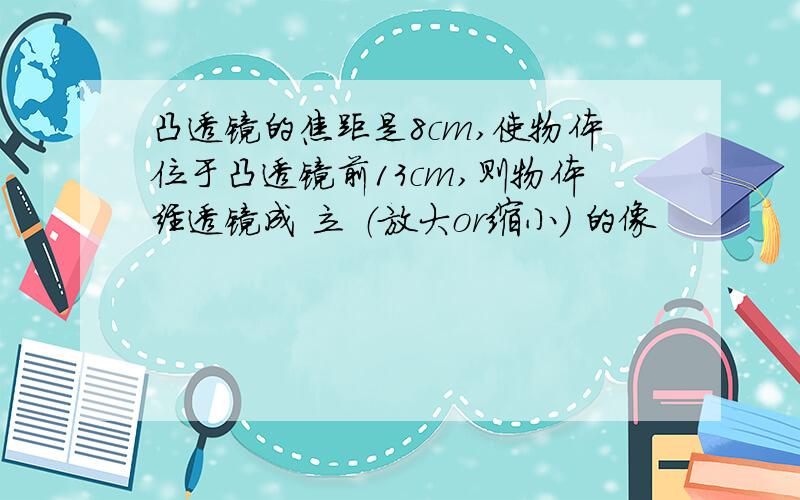 凸透镜的焦距是8cm,使物体位于凸透镜前13cm,则物体经透镜成 立 （放大or缩小） 的像