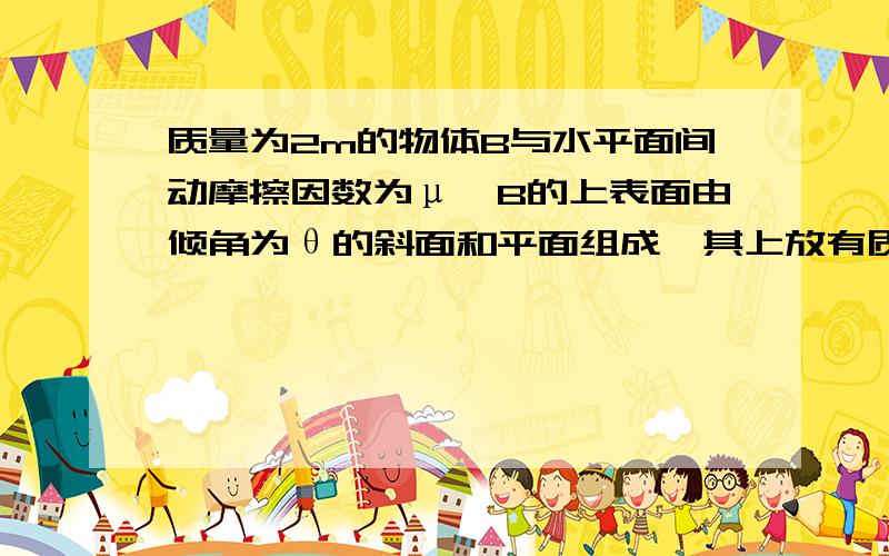 质量为2m的物体B与水平面间动摩擦因数为μ,B的上表面由倾角为θ的斜面和平面组成,其上放有质量为m的A球,AB间无摩擦,B在水平力F作用下,AB一起沿力F方向在水平面上运动,要使A,B间不会发生滑