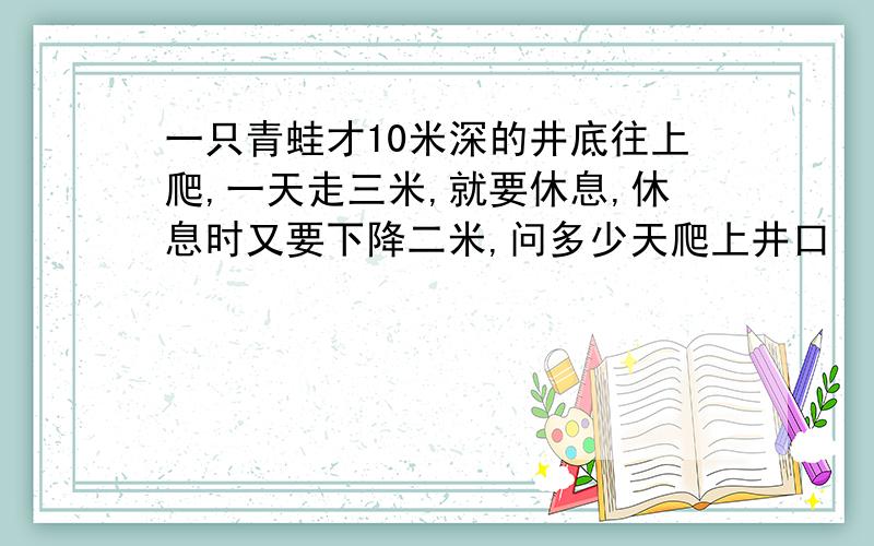 一只青蛙才10米深的井底往上爬,一天走三米,就要休息,休息时又要下降二米,问多少天爬上井口