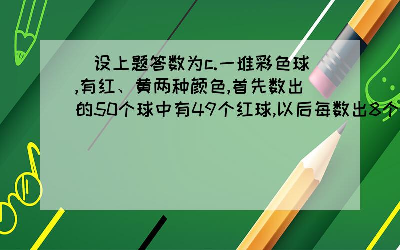 ．设上题答数为c.一堆彩色球,有红、黄两种颜色,首先数出的50个球中有49个红球,以后每数出8个球中都有7个红球,一直数到最后8个球正好数完.如果在已经数出的球中红球不少于c％,那么这堆球