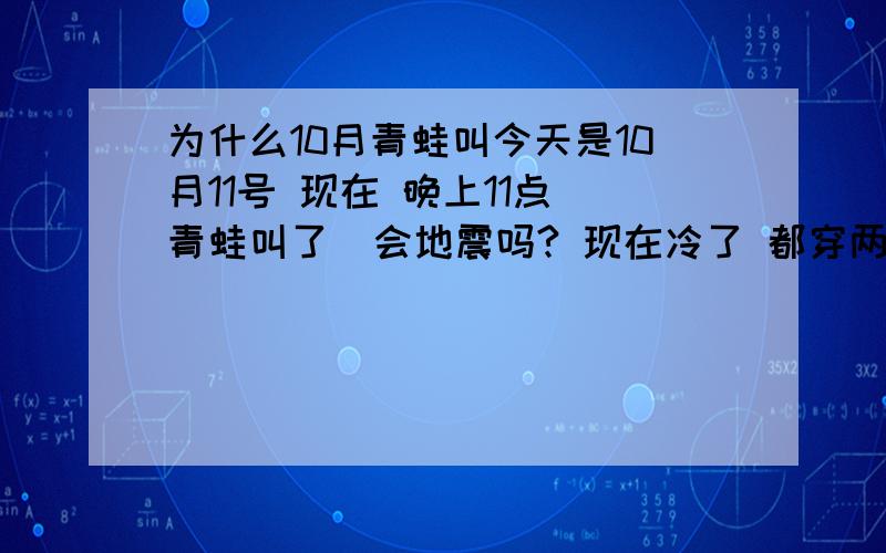 为什么10月青蛙叫今天是10月11号 现在 晚上11点 青蛙叫了  会地震吗? 现在冷了 都穿两件衣了  谁知道说下要是啤酒瓶倒了 我也不会在这问了 太迟了 想起5.12 我在家也被震的怕了 现在还在怕