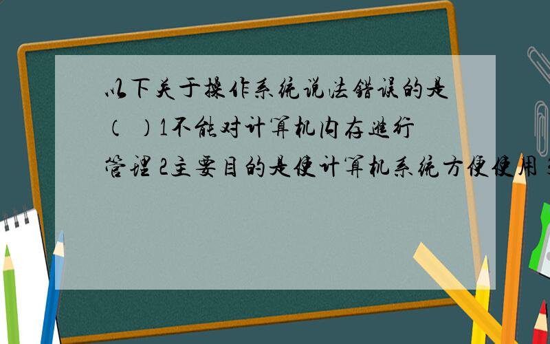 以下关于操作系统说法错误的是（ ）1不能对计算机内存进行管理 2主要目的是使计算机系统方便使用 3MS-DOS是一种操作系统 4用户与计算机硬件之间的界面程序