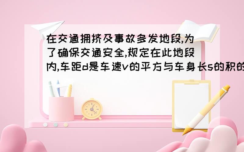 在交通拥挤及事故多发地段,为了确保交通安全,规定在此地段内,车距d是车速v的平方与车身长s的积的正比例函数,且最小车距不得小于车身长的一半,现假定车速为50千米每小时,车距恰好等于