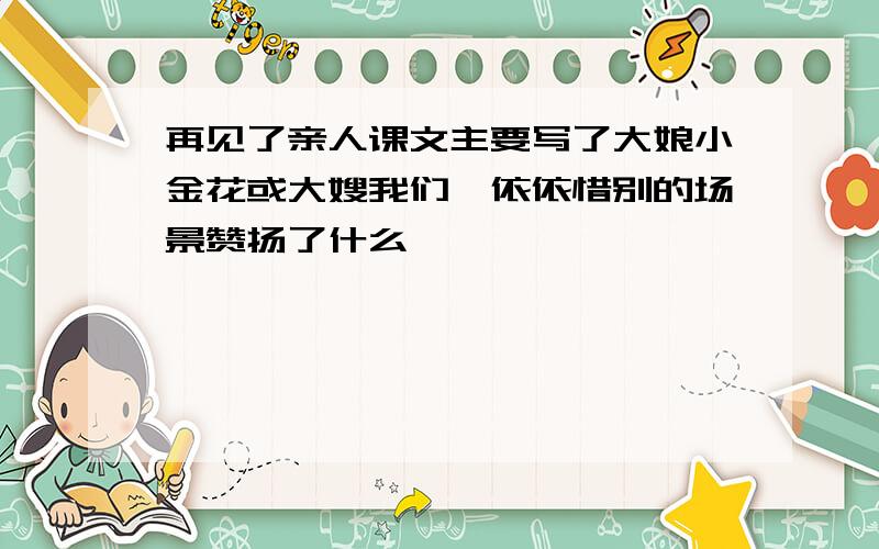 再见了亲人课文主要写了大娘小金花或大嫂我们一依依惜别的场景赞扬了什么