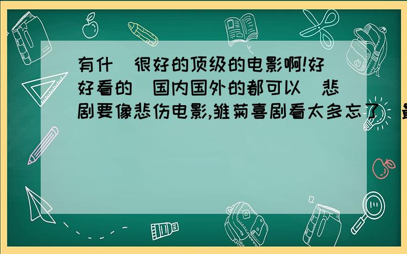 有什麼很好的顶级的电影啊!好好看的（国内国外的都可以）悲剧要像悲伤电影,雏菊喜剧看太多忘了（最好是悲剧哭死人那种）反正就是那种好好看的侦探片我也喜欢啊记住是电影啊!