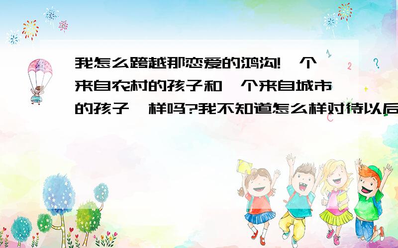 我怎么跨越那恋爱的鸿沟!一个来自农村的孩子和一个来自城市的孩子一样吗?我不知道怎么样对待以后会发生什么.是很喜欢她,而且她对我也有一点感觉,怎么才好呢?我需要怎样做才能长久的