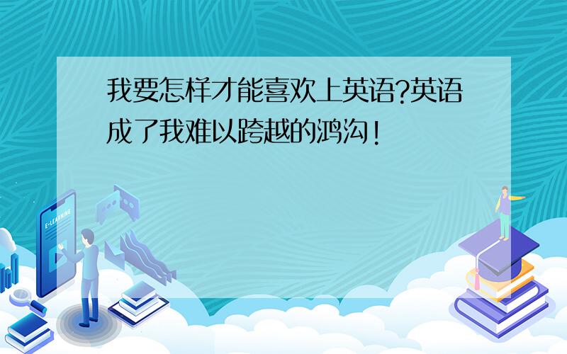 我要怎样才能喜欢上英语?英语成了我难以跨越的鸿沟!