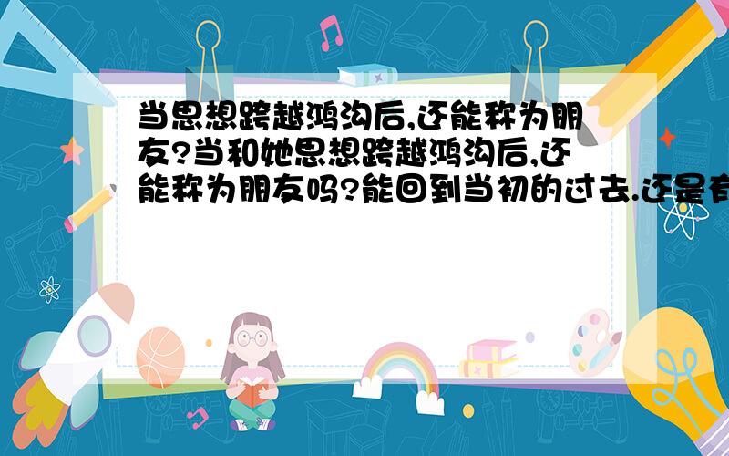 当思想跨越鸿沟后,还能称为朋友?当和她思想跨越鸿沟后,还能称为朋友吗?能回到当初的过去.还是有一什么词更能体现这层'朋友'的关系呢?我是 不能 很坦然的接受