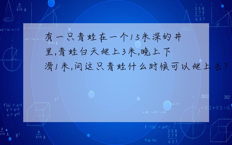 有一只青蛙在一个15米深的井里,青蛙白天爬上3米,晚上下滑1米,问这只青蛙什么时候可以爬上去?