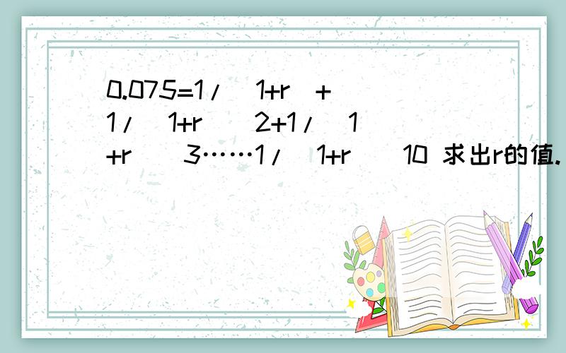 0.075=1/(1+r)+1/(1+r)^2+1/(1+r)^3……1/（1+r)^10 求出r的值.