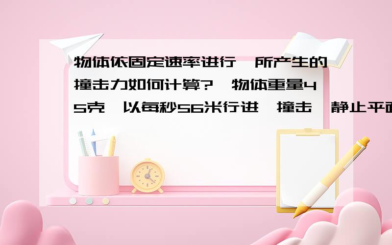 物体依固定速率进行,所产生的撞击力如何计算?一物体重量45克,以每秒56米行进,撞击一静止平面,会产生几公斤的撞击力?