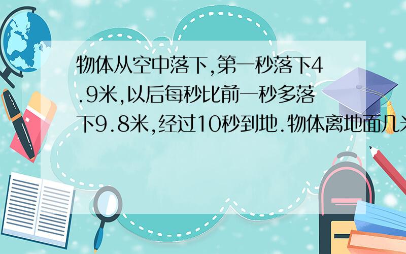 物体从空中落下,第一秒落下4.9米,以后每秒比前一秒多落下9.8米,经过10秒到地.物体离地面几米?物体从空中落下,第一秒落下4.9米,以后每秒比前一秒多落下9.8米,经过10秒到地面.物体离地面几米