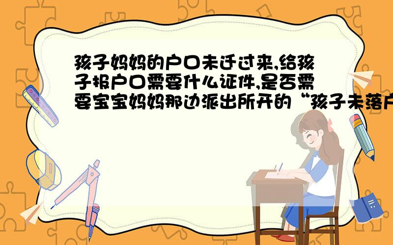 孩子妈妈的户口未迁过来,给孩子报户口需要什么证件,是否需要宝宝妈妈那边派出所开的“孩子未落户证明” 以上情况我带上这些证件可以么（主要孩子妈妈户口未迁来,我是农村户口,孩子