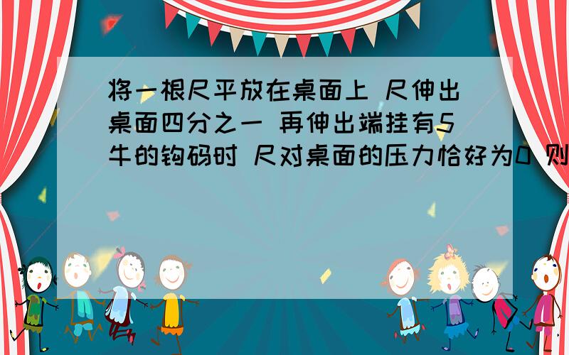 将一根尺平放在桌面上 尺伸出桌面四分之一 再伸出端挂有5牛的钩码时 尺对桌面的压力恰好为0 则此尺重多少