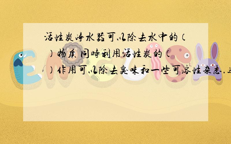 活性炭净水器可以除去水中的（ ）物质 同时利用活性炭的（ ）作用可以除去臭味和一些可溶性杂志.进水口为 （ ）（上面一个还是下面一个）这样的优点是 （ ）