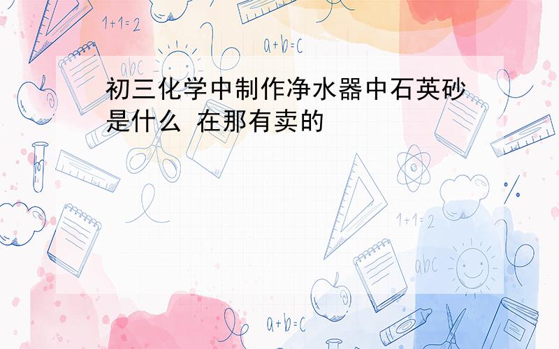 初三化学中制作净水器中石英砂是什么 在那有卖的