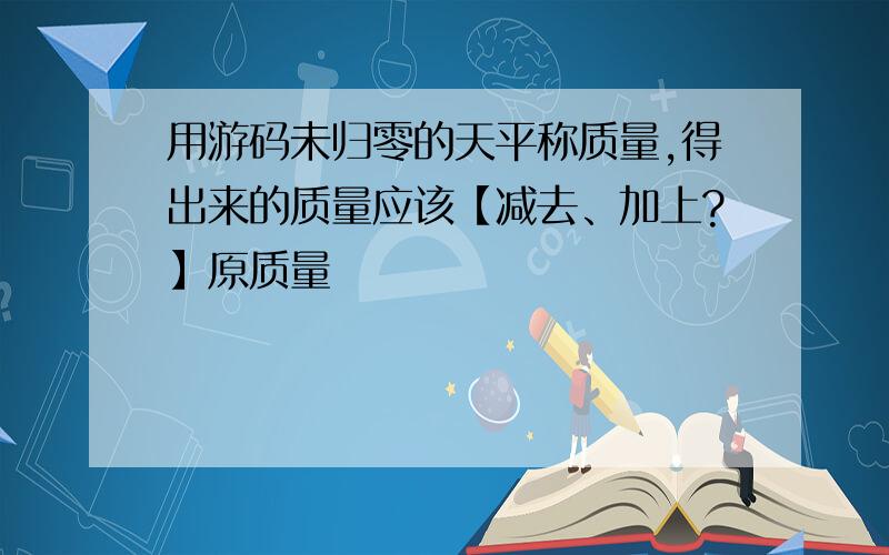 用游码未归零的天平称质量,得出来的质量应该【减去、加上?】原质量