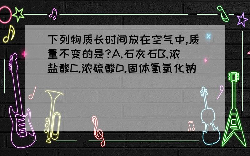 下列物质长时间放在空气中,质量不变的是?A.石灰石B.浓盐酸C.浓硫酸D.固体氢氧化钠