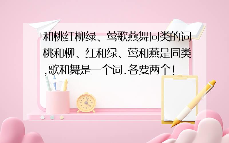 和桃红柳绿、莺歌燕舞同类的词桃和柳、红和绿、莺和燕是同类,歌和舞是一个词.各要两个!