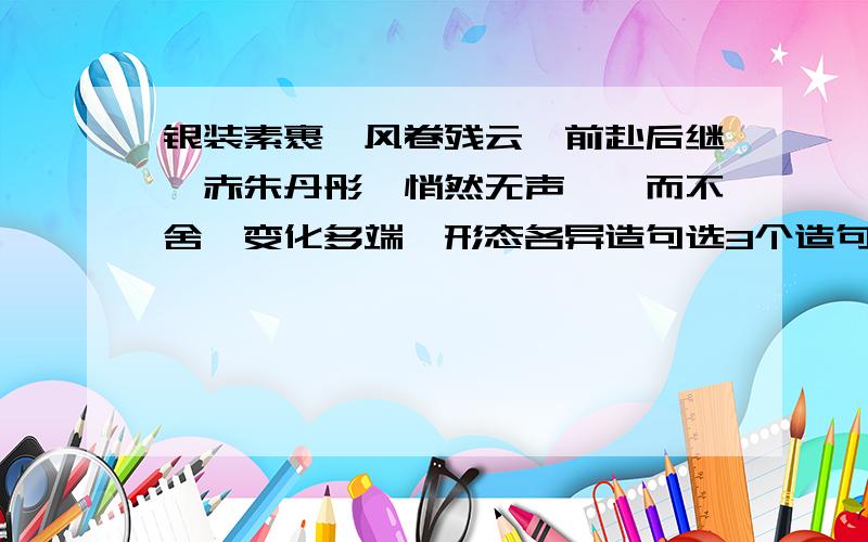 银装素裹、风卷残云、前赴后继、赤朱丹彤、悄然无声、锲而不舍、变化多端、形态各异造句选3个造句,速度啊,急!别从其他地方贴一段过来，要短的，好的我会加分的！