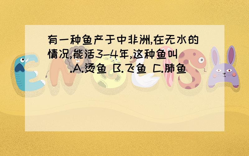 有一种鱼产于中非洲,在无水的情况,能活3-4年,这种鱼叫（）.A.烫鱼 B.飞鱼 C.肺鱼