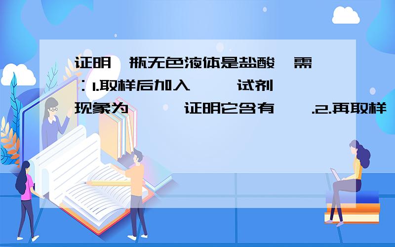 证明一瓶无色液体是盐酸  需：1.取样后加入—— 试剂,现象为——,证明它含有——.2.再取样,加——,产生——,再加入——,现象为——,证明它含有——