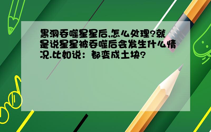 黑洞吞噬星星后,怎么处理?就是说星星被吞噬后会发生什么情况.比如说：都变成土块?