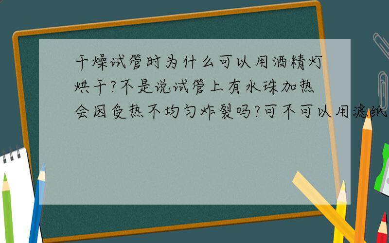 干燥试管时为什么可以用酒精灯烘干?不是说试管上有水珠加热会因受热不均匀炸裂吗?可不可以用滤纸吸干呢?