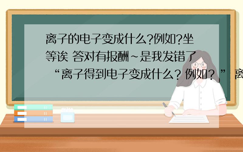 离子的电子变成什么?例如?坐等诶 答对有报酬~是我发错了 “离子得到电子变成什么？例如？” 离子变成原子的例子？