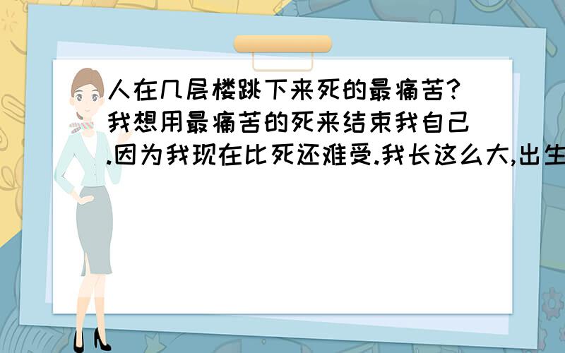 人在几层楼跳下来死的最痛苦?我想用最痛苦的死来结束我自己.因为我现在比死还难受.我长这么大,出生时没呼吸.八岁从十几米的地方掉下来.十九岁从七楼掉下来掉到四楼被接住.我已经很赚