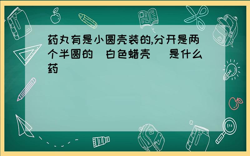 药丸有是小圆壳装的,分开是两个半圆的(白色蜡壳) 是什么药