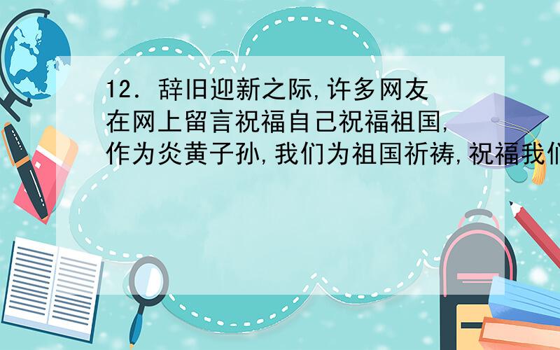 12．辞旧迎新之际,许多网友在网上留言祝福自己祝福祖国,作为炎黄子孙,我们为祖国祈祷,祝福我们的国家越来越好.这说明 （ D ） A．在我国,国家利益和公民个人利益没有区别B．我国公民与