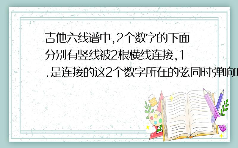 吉他六线谱中,2个数字的下面分别有竖线被2根横线连接,1.是连接的这2个数字所在的弦同时弹响吗?2.相邻的2个横线之间的时间间隔是多少?就是我弹完这个横线,多久再弹相邻的横线?3.比如4/4我