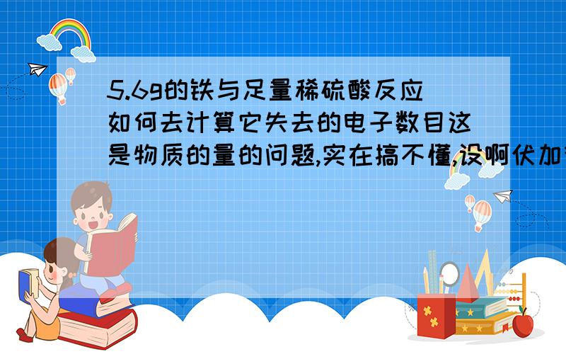 5.6g的铁与足量稀硫酸反应如何去计算它失去的电子数目这是物质的量的问题,实在搞不懂,设啊伏加德罗常数为NA,这样好写一点请写出你的思考过程