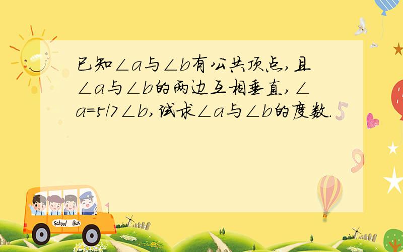 已知∠a与∠b有公共顶点,且∠a与∠b的两边互相垂直,∠a=5/7∠b,试求∠a与∠b的度数.