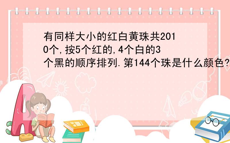 有同样大小的红白黄珠共2010个,按5个红的,4个白的3个黑的顺序排列.第144个珠是什么颜色?